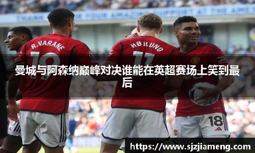 曼城与阿森纳巅峰对决谁能在英超赛场上笑到最后